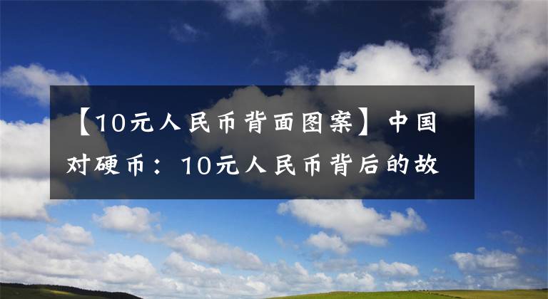 【10元人民币背面图案】中国对硬币：10元人民币背后的故事