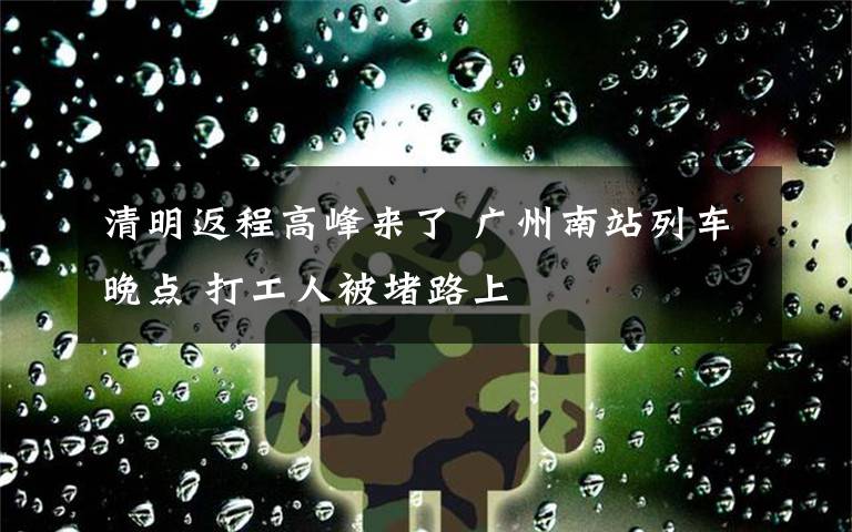 清明返程高峰来了 广州南站列车晚点 打工人被堵路上