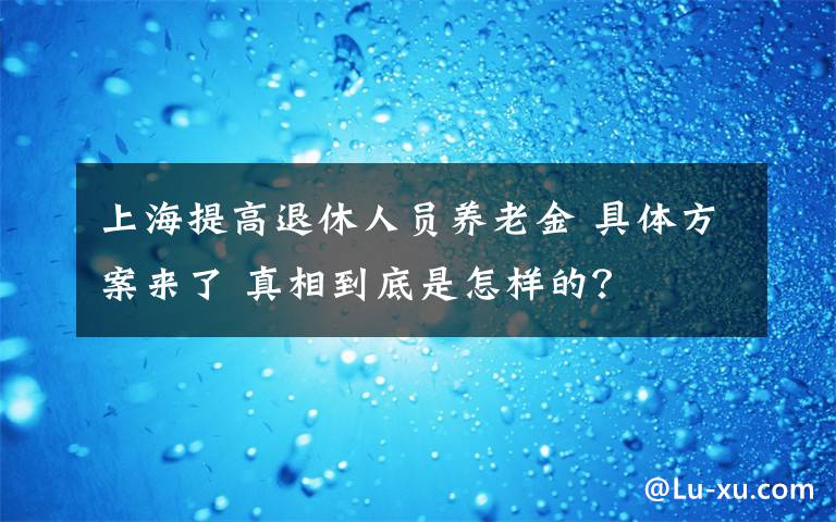 上海提高退休人员养老金 具体方案来了 真相到底是怎样的？