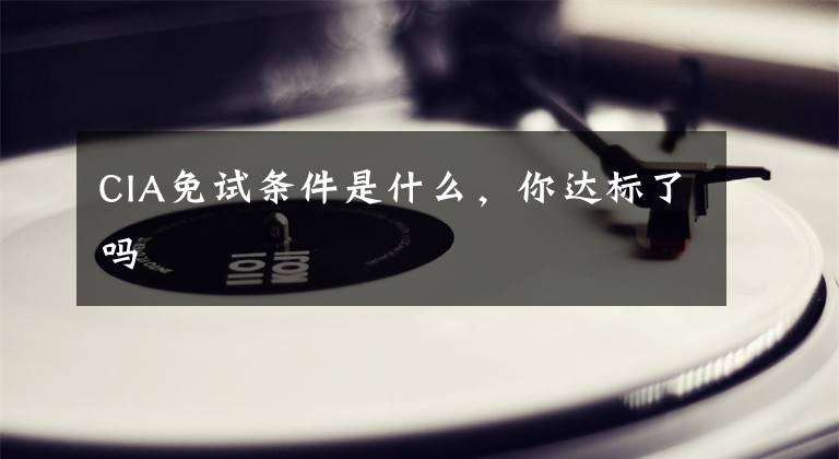 CIA免试条件是什么，你达标了吗文章配图