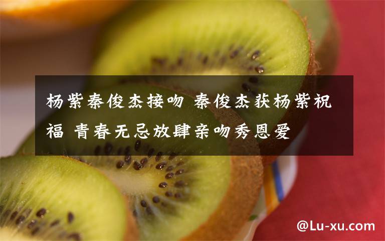 杨紫秦俊杰接吻 秦俊杰获杨紫祝福 青春无忌放肆亲吻秀恩爱