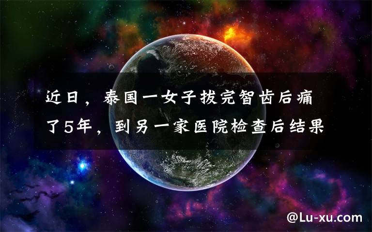 近日，泰国一女子拔完智齿后痛了5年，到另一家医院检查后结果让网友不淡定了......