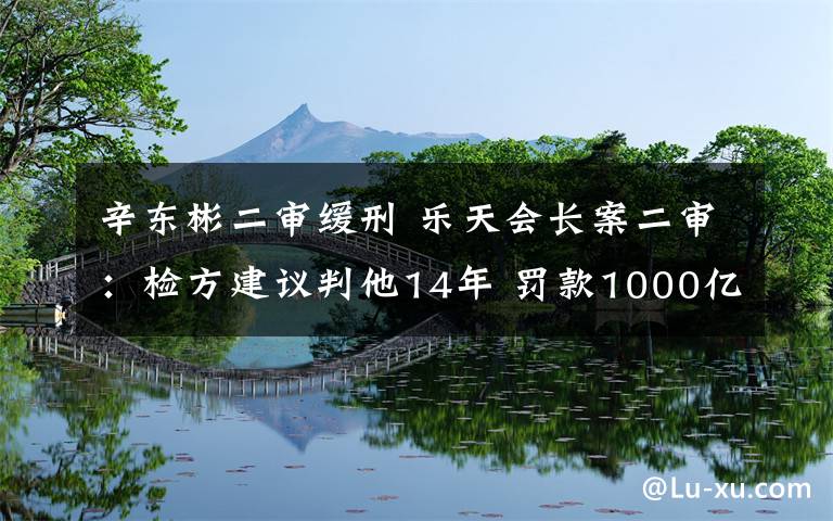 辛东彬二审缓刑 乐天会长案二审：检方建议判他14年 罚款1000亿