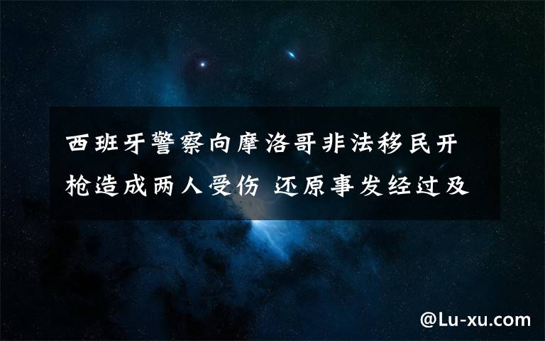 西班牙警察向摩洛哥非法移民开枪造成两人受伤 还原事发经过及背后原因！