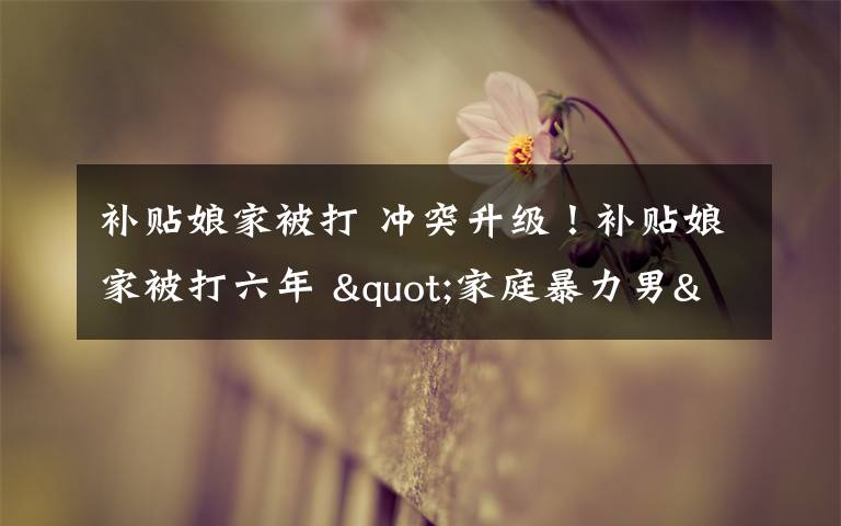 补贴娘家被打 冲突升级！补贴娘家被打六年 "家庭暴力男"一言不合拿三角铁猛击妻子文章配图