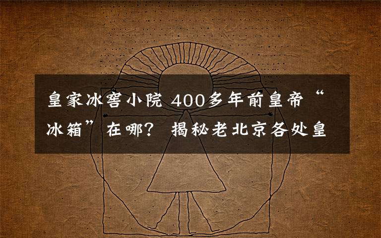 皇家冰窖小院 400多年前皇帝“冰箱”在哪？ 揭秘老北京各处皇家冰窖