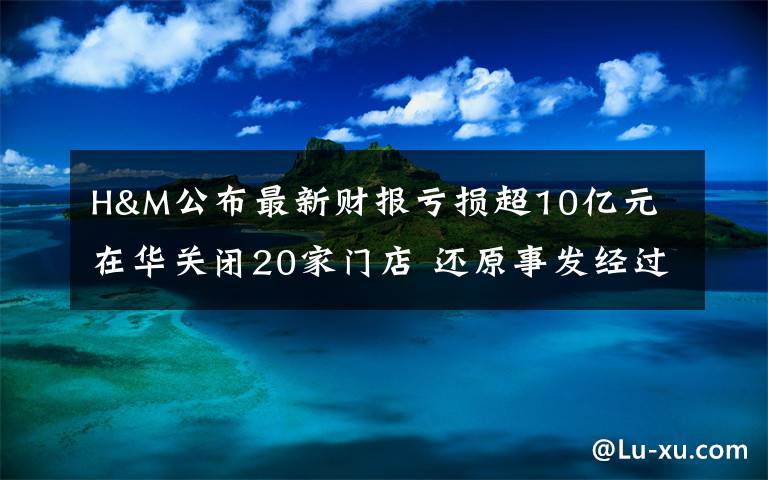 H&M公布最新财报亏损超10亿元 在华关闭20家门店 还原事发经过及背后原因！