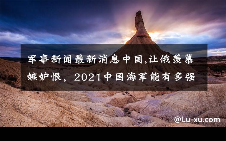 军事新闻最新消息中国,让俄羡慕嫉妒恨，2021中国海军能有多强悍？