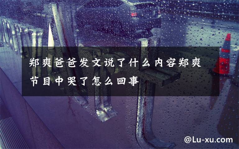 郑爽爸爸发文说了什么内容郑爽节目中哭了怎么回事文章配图