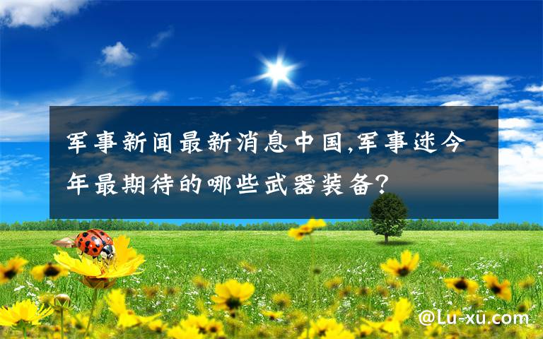 军事新闻最新消息中国,军事迷今年最期待的哪些武器装备？