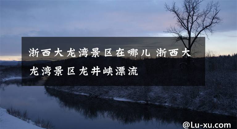 浙西大龙湾景区在哪儿 浙西大龙湾景区龙井峡漂流文章配图