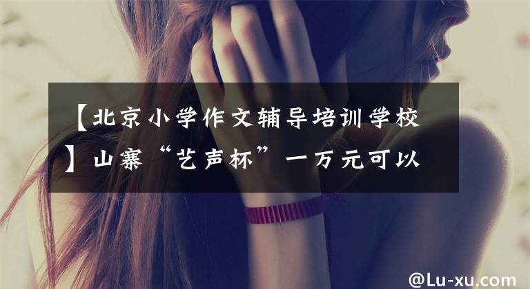 【北京小学作文辅导培训学校】山寨“艺声杯”一万元可以买到省级奖项，作文比赛背后隐藏着什么产业链？