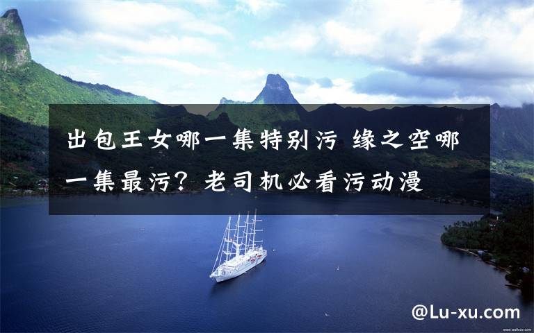 出包王女哪一集特别污 缘之空哪一集最污？老司机必看污动漫文章配图