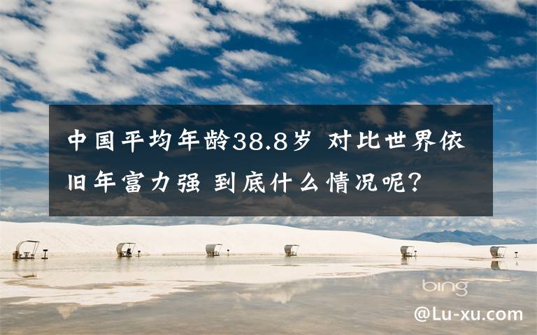 中国平均年龄38.8岁 对比世界依旧年富力强 到底什么情况呢？