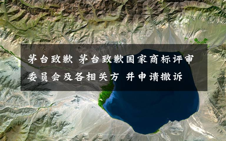 茅台致歉 茅台致歉国家商标评审委员会及各相关方 并申请撤诉