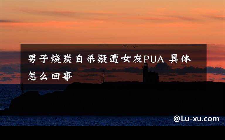 男子烧炭自杀疑遭女友PUA 具体怎么回事