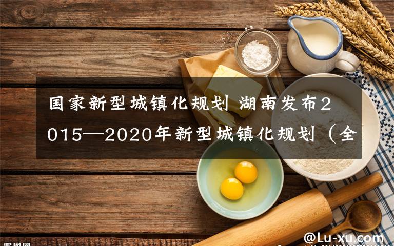 国家新型城镇化规划 湖南发布2015—2020年新型城镇化规划（全文）