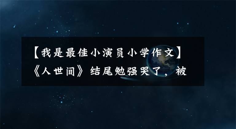 【我是最佳小演员小学作文】《人世间》结尾勉强哭了，被演员们的小作文感动哭了。