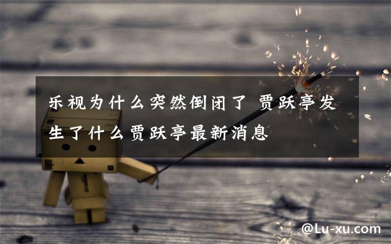 乐视为什么突然倒闭了 贾跃亭发生了什么贾跃亭最新消息文章配图