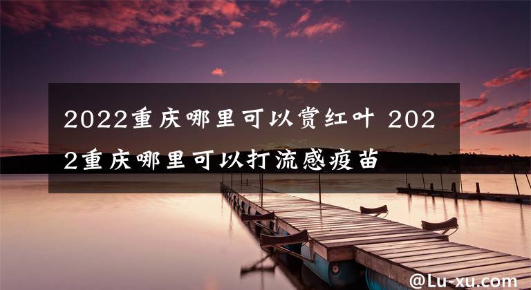 2022重庆哪里可以赏红叶 2022重庆哪里可以打流感疫苗文章配图