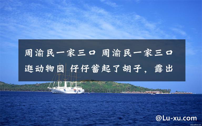 周渝民一家三口 周渝民一家三口逛动物园 仔仔蓄起了胡子，露出大叔模样