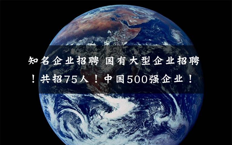 知名企业招聘 国有大型企业招聘！共招75人！中国500强企业！