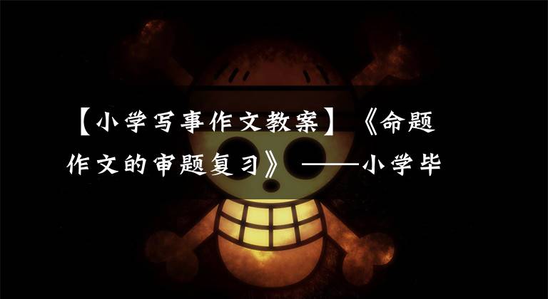 【小学写事作文教案】《命题作文的审题复习》 ——小学毕业班作文复习课文章配图