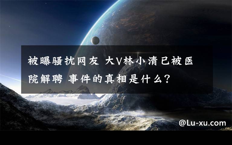 被曝骚扰网友 大V林小清已被医院解聘 事件的真相是什么？