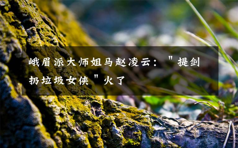 峨眉派大师姐马赵凌云：＂提剑扔垃圾女侠＂火了文章配图