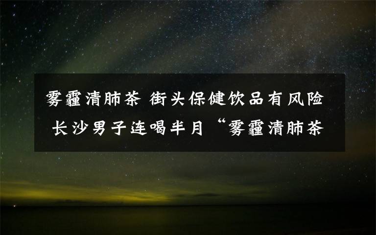 雾霾清肺茶 街头保健饮品有风险 长沙男子连喝半月“雾霾清肺茶”中毒