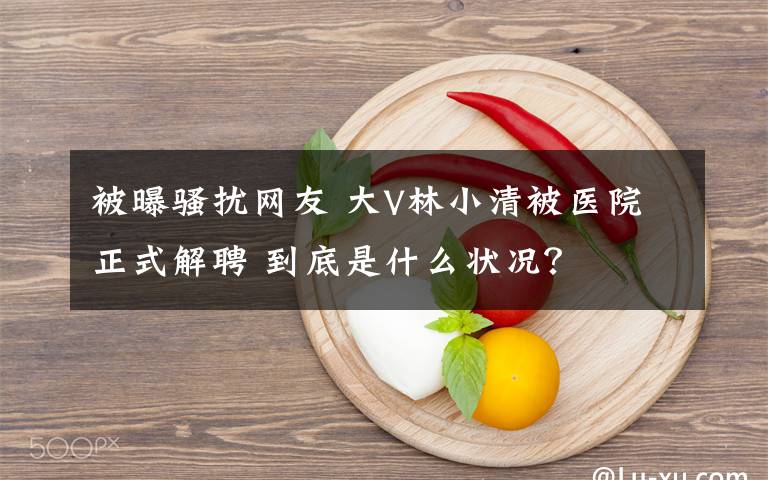 被曝骚扰网友 大V林小清被医院正式解聘 到底是什么状况？