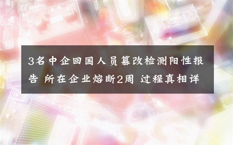 3名中企回国人员篡改检测阳性报告 所在企业熔断2周 过程真相详细揭秘！