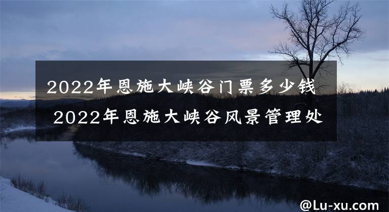 2022年恩施大峡谷门票多少钱 2022年恩施大峡谷风景管理处佂地多少钱一亩文章配图