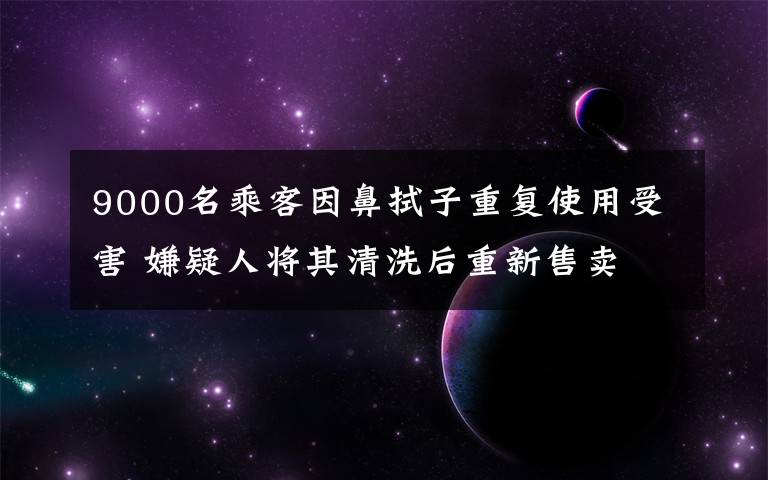 9000名乘客因鼻拭子重复使用受害 嫌疑人将其清洗后重新售卖 还原事发经过及背后真相！