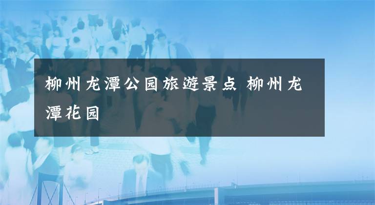 柳州龙潭公园旅游景点 柳州龙潭花园