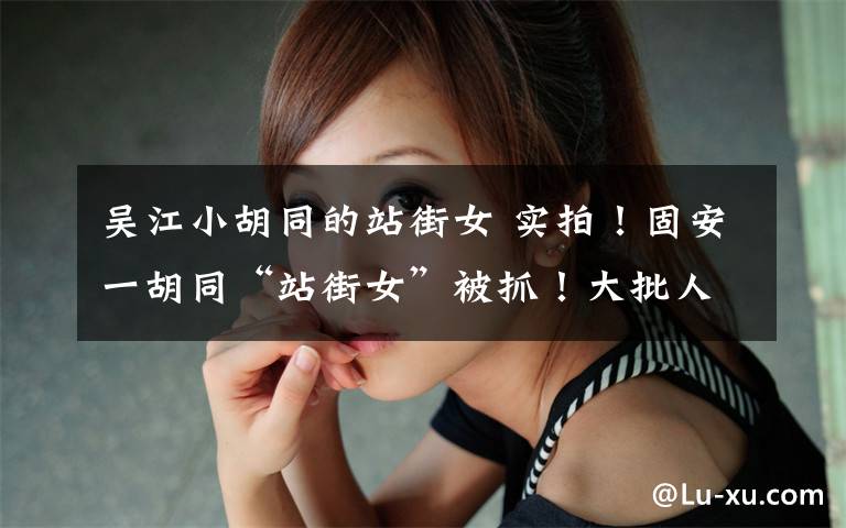 吴江小胡同的站街女 实拍！固安一胡同“站街女”被抓！大批人被带走！