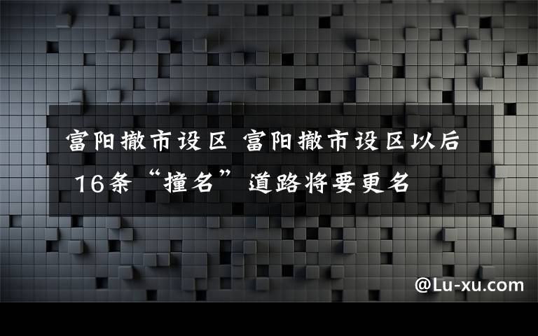 富阳撤市设区 富阳撤市设区以后 16条“撞名”道路将要更名
