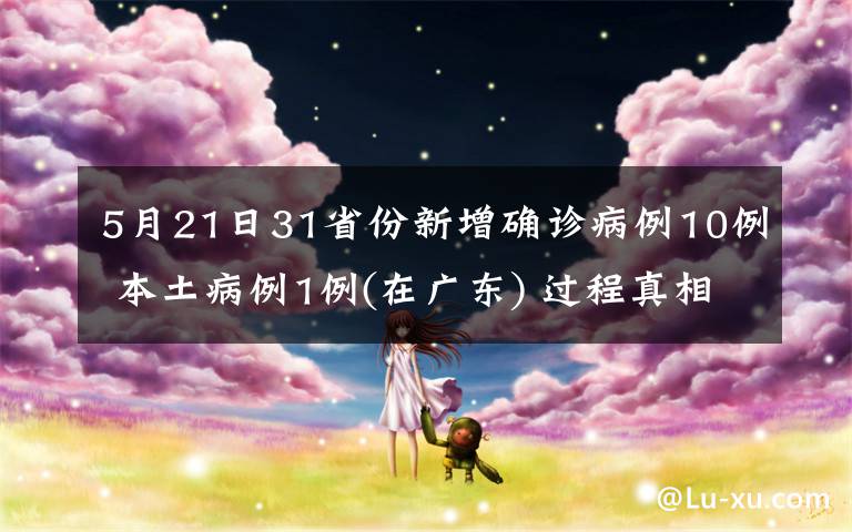 5月21日31省份新增确诊病例10例 本土病例1例(在广东) 过程真相详细揭秘！