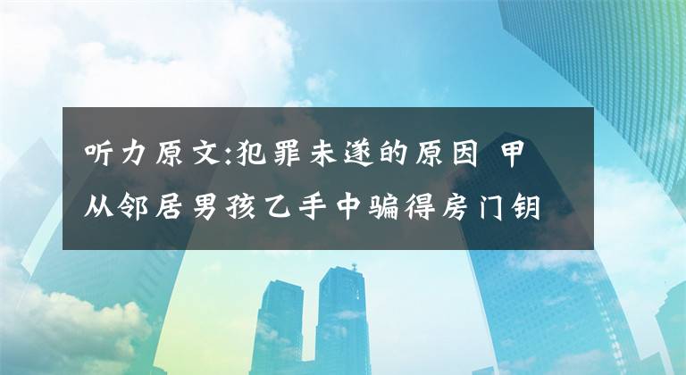 听力原文:犯罪未遂的原因 甲从邻居男孩乙手中骗得房门钥匙一把,随即作了模仿及压制,后还了钥匙。