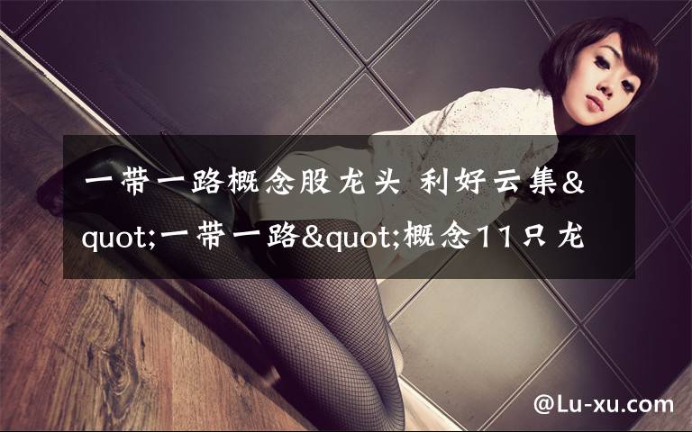 一带一路概念股龙头 利好云集"一带一路"概念11只龙头股迎上涨契机