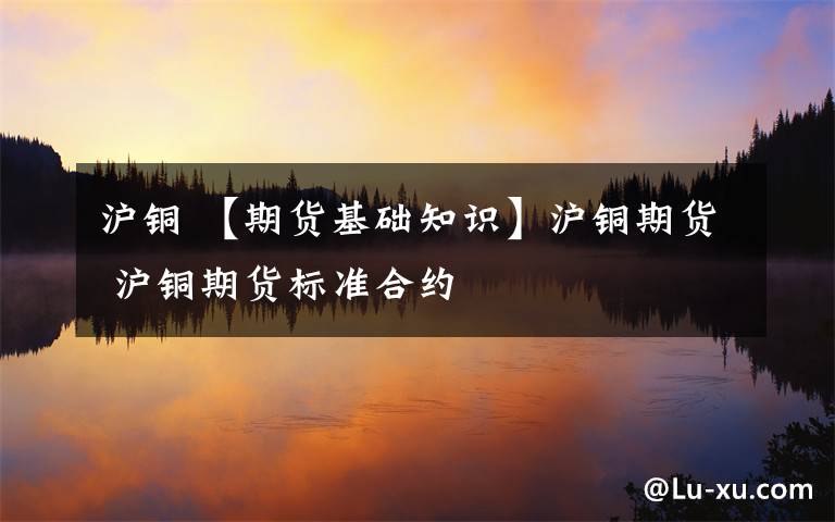 沪铜 【期货基础知识】沪铜期货 沪铜期货标准合约文章配图