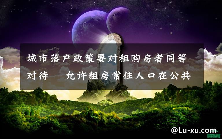 城市落户政策要对租购房者同等对待  允许租房常住人口在公共户口落户 这意味着什么?