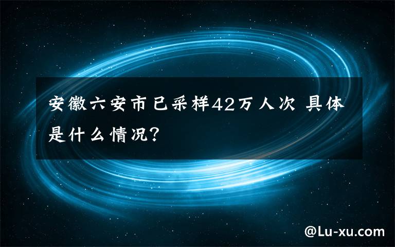 安徽六安市已采样42万人次 具体是什么情况？