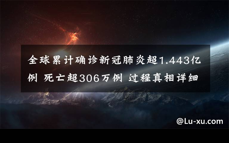 全球累计确诊新冠肺炎超1.443亿例 死亡超306万例 过程真相详细揭秘！