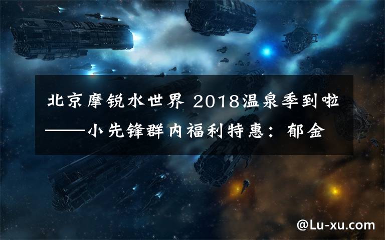 北京摩锐水世界 2018温泉季到啦——小先锋群内福利特惠：郁金香摩锐水世界业主卡二次团购（特惠团购卡有限，仅30张！）