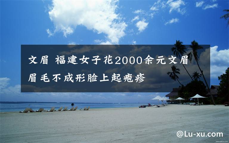 文眉 福建女子花2000余元文眉 眉毛不成形脸上起疱疹