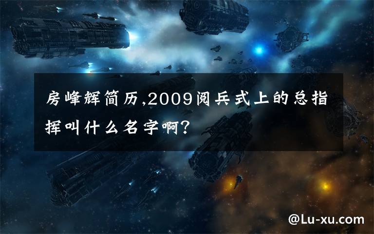 房峰辉简历,2009阅兵式上的总指挥叫什么名字啊？