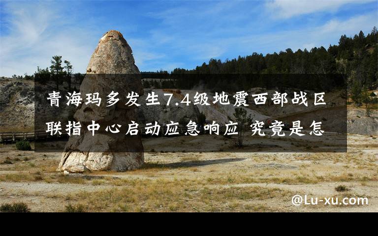 青海玛多发生7.4级地震西部战区联指中心启动应急响应 究竟是怎么一回事?