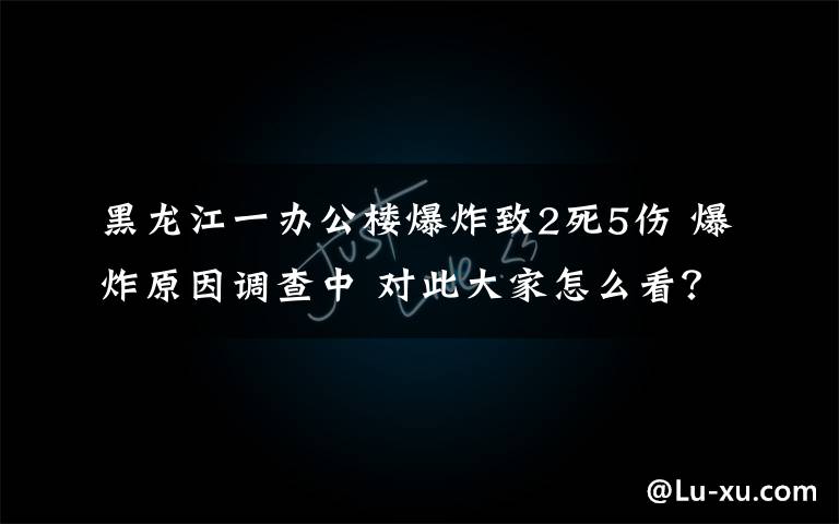 黑龙江一办公楼爆炸致2死5伤 爆炸原因调查中 对此大家怎么看？