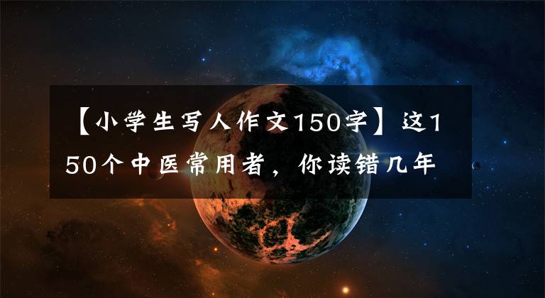 【小学生写人作文150字】这150个中医常用者，你读错几年了？(附上正确的读法)